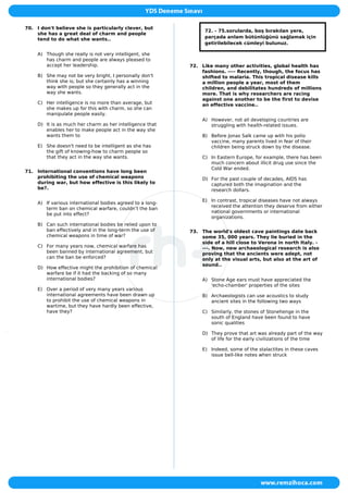 70. I don't believe she is particularly clever, but
she has a great deal of charm and people
tend to do what she wants..
A) Though she really is not very intelligent, she
has charm and people are always pleased to
accept her leadership.
B) She may not be very bright, I personally don't
think she is; but she certainly has a winning
way with people so they generally act in the
way she wants.
C) Her intelligence is no more than average, but
she makes up for this with charm, so she can
manipulate people easily.
D) It is as much her charm as her intelligence that
enables her to make people act in the way she
wants them to
E) She doesn't need to be intelligent as she has
the gift of knowing-how to charm people so
that they act in the way she wants.
71. International conventions have long been
prohibiting the use of chemical weapons
during war, but how effective is this likely to
be?.
A) If various international bodies agreed to a long-
term ban on chemical warfare, couldn’t the ban
be put into effect?
B) Can such international bodies be relied upon to
ban effectively and in the long-term the use of
chemical weapons in time of war?
C) For many years now, chemical warfare has
been banned by international agreement, but
can the ban be enforced?
D) How effective might the prohibition of chemical
warfare be if it had the backing of so many
international bodies?
E) Over a period of very many years various
international agreements have been drawn up
to prohibit the use of chemical weapons in
wartime, but they have hardly been effective,
have they?
72. - 75.sorularda, boş bırakılan yere,
parçada anlam bütünlüğünü sağlamak için
getirilebilecek cümleyi bulunuz.
72. Like many other activities, global health has
fashions. ---- Recently, though, the focus has
shifted to malaria. This tropical disease kills
a million people a year, most of them
children, and debilitates hundreds of millions
more. That is why researchers are racing
against one another to be the first to devise
an effective vaccine..
A) However, not all developing countries are
struggling with health-related issues.
B) Before Jonas Salk came up with his polio
vaccine, many parents lived in fear of their
children being struck down by the disease.
C) In Eastern Europe, for example, there has been
much concern about illicit drug use since the
Cold War ended.
D) For the past couple of decades, AIDS has
captured both the imagination and the
research dollars.
E) In contrast, tropical diseases have not always
received the attention they deserve from either
national governments or international
organizations.
73. The world's oldest cave paintings date back
some 35, 000 years. They lie buried in the
side of a hill close to Verona in north Italy. -
---. Now, new archaeological research is also
proving that the ancients were adept, not
only at the visual arts, but also at the art of
sound..
A) Stone Age ears must have appreciated the
'echo-chamber' properties of the sites
B) Archaeologists can use acoustics to study
ancient sites in the following two ways
C) Similarly, the stones of Stonehenge in the
south of England have been found to have
sonic qualities
D) They prove that art was already part of the way
of life for the early civilizations of the time
E) Indeed, some of the stalactites in these caves
issue bell-like notes when struck
 