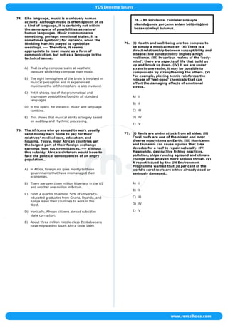 74. Like language, music is a uniquely human
activity. Although music is often spoken of as
a kind of language, it is certainly not within
the same space of possibilities as natural
human languages. Music communicates
something, perhaps emotional states. It is
sometimes symbolic; for instance, when the
Wedding Marchis played to symbolize
weddings. ---- Therefore, it seems
appropriate to treat music as a form of
communication, but not as a language in the
technical sense..
A) That is why composers aim at aesthetic
pleasure while they compose their music.
B) The right hemisphere of the brain is involved in
musical perception and in experienced
musicians the left hemisphere is also involved.
C) Yet it shares few of the grammatical and
expressive possibilities found in all standard
languages.
D) In the opera, for instance, music and language
combine.
E) This shows that musical ability is largely based
on auditory and rhythmic processing.
75. The Africans who go abroad to work usually
send money back home to pay for their
relatives‘ medical care, education, and
housing. Today, most African countries get
the largest part of their foreign exchange
earnings from such remittances. ---- Without
this subsidy, Africa‘s dictators would have to
face the political consequences of an angry
population..
A) In Africa, foreign aid goes mostly to those
governments that have mismanaged their
economies.
B) There are over three million Nigerians in the US
and another one million in Britain.
C) From a quarter to almost 50% of university-
educated graduates from Ghana, Uganda, and
Kenya leave their countries to work in the
West.
D) Ironically, African citizens abroad subsidize
state corruption.
E) About three million middle-class Zimbabweans
have migrated to South Africa since 1999.
76. - 80.sorularda, cümleler sırasıyla
okunduğunda parçanın anlam bütünlüğünü
bozan cümleyi bulunuz.
76. (I) Health and well-being are too complex to
be simply a medical matter. (II) There is a
direct relationship between susceptibility and
disease: low susceptibility implies a high
resilience. (III) In various realms of the 'body-
mind', there are aspects of life that build us
up and break us down. (IV) If we are under
strain in one realm, it may be possible to
compensate by strengthening the others. (V)
For example, playing tennis reinforces the
release of 'feel-good' chemicals that can
offset the damaging effects of emotional
stress..
A) I
B) II
C) III
D) IV
E) V
77. (I) Reefs are under attack from all sides. (II)
Coral reefs are one of the oldest and most
diverse ecosystems on Earth. (III) Hurricanes
and tsunamis can cause injuries that take
decades for a reef to repair naturally. (IV)
Meanwhile, destructive fishing practices,
pollution, ships running aground and climate
change pose an even more serious threat. (V)
A report issued by the UN Environment
Programme warned that 30 per cent of the
world’s coral reefs are either already dead or
seriously damaged..
A) I
B) II
C) III
D) IV
E) V
 