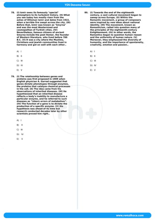 78. (I) Izmir owes its famously "special"
atmosphere to its turbulent history. (II) What
you see today has mostly risen from the
ashes of Ottoman Izmir and dates from 1922,
when a terrible fire swept across the city. (III)
Before that, Izmir was known as "Smyrna"
and was the most Westernized and
cosmopolitan of Turkish cities. (IV)
Nevertheless, famous citizens of ancient
Smyrna include the poet Homer, the founder
of Western literature, who lived before 700
B.C. (V) It was a city where the Muslims,
Christians and Jewish communities lived in
harmony and got on well with each other..
A) I
B) II
C) III
D) IV
E) V
79. (I) The relationship between genes and
proteins was first proposed in 1909 when
English physician A. Garrod suggested that
genes dictate phenotypes through enzymes,
the proteins that catalyze chemical processes
in the cell. (II) The idea came from his
observations of inherited diseases. (III) He
hypothesized that an inherited disease
reflects a body’s inability to manufacture a
particular enzyme, and he referred to such
diseases as “inborn errors of metabolism”.
(IV) The function of a gene is to dictate the
production of a specific enzyme. (V) His
hypothesis was ahead of its time but
research conducted decades later by other
scientists proved him right..
A) I
B) II
C) III
D) IV
E) V
80. (I) Towards the end of the eighteenth
century, a vast cultural movement began to
sweep across Europe. (II) Within the
Romantic movement, a group of composers
were inspired by new ideas about national
identity. (III) The movement, known as
Romanticism, called into question many of
the principles of the eighteenth-century
Enlightenment. (IV) In other words, the
Romantics began to question human reason
and the uniformity of human nature. (V)
Moreover, they emphasized the diversity of
humanity, and the importance of spontaneity,
creativity, emotion and passion..
A) I
B) II
C) III
D) IV
E) V
 