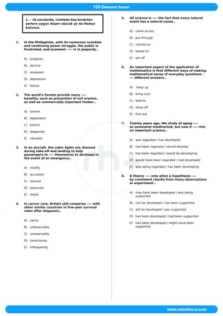 1. - 16.sorularda, cümlede boş bırakılan
yerlere uygun düşen sözcük ya da ifadeyi
bulunuz.
1. In the Philippines, with its numerous scandals
and continuing power struggle, the public is
frustrated, and economic ---- is in jeopardy..
A) progress
B) decline
C) recession
D) depression
E) failure
2. The world’s forests provide many ----
benefits, such as prevention of soil erosion,
as well as commercially important timber..
A) severe
B) dependent
C) extinct
D) desperate
E) valuable
3. In an aircraft, the cabin lights are dimmed
during take-off and landing to help
passengers to ---- themselves to darkness in
the event of an emergency..
A) modify
B) accustom
C) resume
D) associate
E) relate
4. In cancer care, Britain still compares ---- with
other similar countries in five-year survival
rates after diagnosis..
A) vainly
B) unfavourably
C) unreservedly
D) consciously
E) infrequently
5. All science is ---- the fact that every natural
event has a natural cause..
A) come across
B) put through
C) carried on
D) based on
E) set off
6. An important aspect of the application of
mathematics is that different ways of making
mathematical sense of everyday questions -
--- different answers..
A) keep up
B) bring over
C) lead to
D) show off
E) find out
7. Twenty years ago, the study of aging ----
as somewhat misdirected, but now it ---- into
an important science..
A) was regarded / has developed
B) had been regarded / would develop
C) has been regarded / would be developing
D) would have been regarded / had developed
E) was being regarded / has been developing
8. A theory ---- only when a hypothesis ----
by consistent results from many observations
or experiment..
A) may have been developed / was being
supported
B) can be developed / has been supported
C) will be developed / was supported
D) has been developed / had been supported
E) had been developed / might have been
supported
 