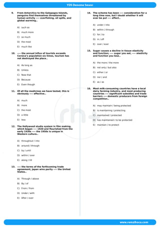 9. From Antarctica to the Galapagos Islands,
penguins find themselves threatened by
human activity ---- overfishing, oil spills, and
global warming..
A) such as
B) much more
C) so much
D) the most
E) much like
10. ---- the annual influx of tourists exceeds
Corsica’s population six times, tourism has
not destroyed the place..
A) As long as
B) Unless
C) Now that
D) Because
E) Even though
11. Of all the medicines we have tested, this is
obviously ---- effective..
A) much
B) more
C) the most
D) a little
E) less
12. The Hollywood studio system in film making,
which began ---- 1920 and flourished from the
early 1930s ---- the 1950s is unique in
Western culture..
A) throughout / into
B) around / through
C) by / until
D) within / over
E) along / till
13. ---- the terms of the forthcoming trade
agreement, Japan wins parity ---- the United
States..
A) Through / above
B) By / of
C) From / from
D) Under / with
E) After / over
14. The scheme has been ---- consideration for a
long time now, but I doubt whether it will
ever be put ---- effect..
A) under / into
B) within / through
C) for / to
D) in / off
E) over / ever
15. Sugar causes a decline in tissue elasticity
and function; ---- sugar you eat, ---- elasticity
and function you lose..
A) the more / the more
B) not only / but also
C) either / or
D) nor / and
E) as / as
16. Most milk-consuming countries have a local
dairy farming industry, and most producing
countries ---- significant subsidies and trade
barriers ---- domestic producers from foreign
competition..
A) may maintain / being protected
B) is maintaining / protecting
C) maintained / protected
D) has maintained / to be protected
E) maintain / to protect
 