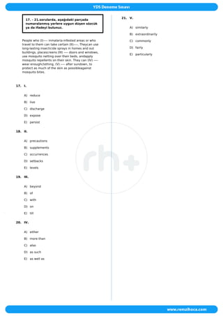 17. - 21.sorularda, aşağıdaki parçada
numaralanmış yerlere uygun düşen sözcük
ya da ifadeyi bulunuz.
People who (I)---- inmalaria-infested areas or who
travel to them can take certain (II)----. Theycan use
long-lasting insecticide sprays in homes and out
buildings, placescreens (III) ---- doors and windows,
use mosquito netting over their beds, andapply
mosquito repellents on their skin. They can (IV) ----
wear enoughclothing, (V) ---- after sundown, to
protect as much of the skin as possibleagainst
mosquito bites.
17. I.
A) reduce
B) live
C) discharge
D) expose
E) persist
18. II.
A) precautions
B) supplements
C) occurrences
D) setbacks
E) levels
19. III.
A) beyond
B) of
C) with
D) on
E) till
20. IV.
A) either
B) more than
C) also
D) as such
E) as well as
21. V.
A) similarly
B) extraordinarily
C) commonly
D) fairly
E) particularly
 