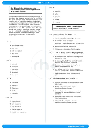 22. - 26.sorularda, aşağıdaki parçada
numaralanmış yerlere uygun düşen sözcük
ya da ifadeyi bulunuz.
Scientists have been researchingviable alternatives to
petroleum ever since the “energy crisis” of the1970s.
Asa result, in recent years, the world market for wind
turbines (I)---- by anaverage of 40 percent annually.
Last year alone, wind-power productionworldwide (II)
---- by almost a third.(III) ---- wind plants you build,
thecheaper and more powerful you can make them.
Turbine makers now (IV) ---- giantmachines that once
existed only in theory. Today one standard turbine
can (V)---- at least 1 megawatt of power, more than
double the amount produced 20years ago. This is
enough power for as many as 800 modern
households.
22. I.
A) would have grown
B) will grow
C) will have grown
D) has grown
E) would grow
23. II.
A) decided
B) remained
C) fluctuated
D) produced
E) increased
24. III.
A) The more
B) As much
C) How much
D) As few
E) The little
25. IV.
A) had produced
B) are producing
C) would produce
D) having produced
E) would have to produce
26. V.
A) subtract
B) allow
C) provide
D) repeat
E) respect
27. - 36.sorularda, verilen cümleyi uygun
şekilde tamamlayan ifadeyi bulunuz.
27. Whenever I hear him speak, ----..
A) I am impressed by his ability to convince
B) it reminded me of my father
C) there was a great deal of truth in what he said
D) we remember similar experiences
E) his opponent objected to the interruption
28. ----, but he always avoided Italy on principle..
A) Eugène Delacroix, the famous French painter,
was born in 1798
B) In his early life, the French painter Delacroix
seemed to be interested in diplomacy
C) Delacroix, the nineteenth-century French
painter, travelled a good deal
D) The work of the French painter Delacroix
strongly influenced the Impressionist painters
E) Delacroix was one of the most prolific of
painters
29. Since all countries need to trade, ----..
A) isolation from other societies may bring some
advantages
B) France and Germany have highly
interdependent economies
C) too much economic dependence causes a
country to be affected by events in other
countries
D) today, Bhutan is one example of economic
near-independence
E) no country has complete economic
independence from other countries
 