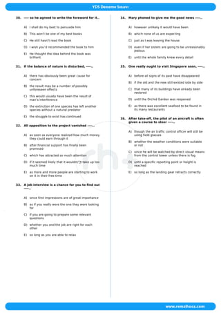 30. ---- so he agreed to write the foreword for it..
A) I shall do my best to persuade him
B) This won’t be one of my best books
C) He still hasn’t read the book
D) I wish you’d recommended the book to him
E) He thought the idea behind the book was
brilliant
31. If the balance of nature is disturbed, ----..
A) there has obviously been great cause for
concern
B) the result may be a number of possibly
unforeseen effects
C) this would usually have been the result of
man’s interference
D) the extinction of one species has left another
species without a natural predator
E) the struggle to exist has continued
32. All opposition to the project vanished ----..
A) as soon as everyone realized how much money
they could earn through it
B) after financial support has finally been
promised
C) which has attracted so much attention
D) if it seemed likely that it wouldn'’t take up too
much time
E) as more and more people are starting to work
on it in their free time
33. A job interview is a chance for you to find out
----..
A) since first impressions are of great importance
B) as if you really were the one they were looking
for
C) if you are going to prepare some relevant
questions
D) whether you and the job are right for each
other
E) so long as you are able to relax
34. Mary phoned to give me the good news ----..
A) however unlikely it would have been
B) which none of us are expecting
C) just as I was leaving the house
D) even if her sisters are going to be unreasonably
jealous
E) until the whole family knew every detail
35. One really ought to visit Singapore soon, ----..
A) before all signs of its past have disappeared
B) if the old and the new still existed side by side
C) that many of its buildings have already been
restored
D) until the Orchid Garden was reopened
E) as there was excellent seafood to be found in
its many restaurants
36. After take-off, the pilot of an aircraft is often
given a course to steer ----..
A) though the air traffic control officer will still be
using field glasses
B) whether the weather conditions were suitable
or not
C) since he will be watched by direct visual means
from the control tower unless there is fog
D) until a specific reporting point or height is
reached
E) so long as the landing gear retracts correctly
 