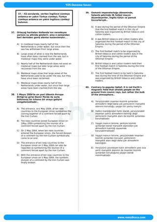 37. - 42.sorularda, verilen İngilizce cümleye
anlamca en yakın Türkçe cümleyi, Türkçe
cümleye anlamca en yakın İngilizce cümleyi
bulunuz.
37. Ortaçağ haritaları Hollanda‘nın neredeyse
yarısını su altında gösterir, ama o zamandan
beri denizden geniş alanlar kazanılmıştır. .
A) In medieval maps nearly half of the
Netherlands is under water, but since then the
sea has withdrawn from large areas.
B) Large areas of what is now the Netherlands
have often been claimed from the sea, but in
medieval maps they were under water.
C) Nearly half of the Netherlands does not exist on
medieval maps but later large areas were
recovered from the sea.
D) Medieval maps show that large areas of the
Netherlands used to be under the sea, but they
have since been reclaimed.
E) Medieval maps show nearly half of the
Netherlands under water, but since then large
areas have been claimed from the sea.
38. 1 Mayıs 2004'te on yeni ülkenin Avrupa
Birliği'ne girişi Demir Perde ile zorla
bölünmüş bir kıtanın bir araya gelişini
simgelemektedir..
A) The entrance, on1 May 2004, of ten new
countries to the European Union symbolizes the
coming together of a continent forced apart by
the Iron Curtain.
B) Ten new countries joined European Union on
1May 2004 symbolizing the reunion of a
continent forced apart by the Iron Curtain.
C) On 1 May 2004, when ten new countries
entered the European Union, the forced division
of a continent by the Iron Curtain symbolically
came to an end.
D) The entrance of ten new countries to the
European Union on 1 May 2004 can also be
regarded as symbolizing the reunion of a
continent forced apart by the Iron Curtain.
E) With the entrance of ten new countries to the
European Union on 1 May 2004, the symbolic
division of a continent by the Iron Curtain was
finally broken.
39. Osmanlı imparatorluğu döneminde,
Selanik şehrinde ilk futbol maçını
düzenleyenler, İngiliz tütün ve pamuk
tüccarlarıydı..
A) It was during the period of the Ottoman Empire
that the first football match in the city of
Salonika was organized by British tobacco and
cotton traders.
B) It was British tobacco and cotton traders who
organized the first football match in the city of
Salonika during the period of the Ottoman
Empire.
C) The first football match to be organized by
British tobacco and cotton traders was in the
city of Salonika during the period of the
Ottoman Empire.
D) British tobacco and cotton traders held their
first football match in Salonika during the time
of the Ottoman Empire.
E) The first football match to be held in Salonika
was during the time of the Ottoman Empire and
was organized by British tobacco and cotton
traders.
40. Contrary to popular belief, it is not Earth’s
magnetic field that shields people on the
ground from cosmic rays, but rather the bulk
of the atmosphere..
A) Yeryüzündeki insanları kozmik ışınlardan
atmosferin değil daha çok yerkürenin manyetik
alanının koruduğu, yaygın bir yanlış inançtır.
B) Halkın inandığından farklı olarak, yeryüzündeki
insanları yalnız atmosferin kalınlığı değil
yerkürenin manyetik alanı da kozmik ışınlardan
korumaktadır.
C) Yaygın inancın tersine, yerküre kozmik
ışınlardan kendi manyetik alanından çok
atmosferin kalınlığı sayesinde
korunabilmektedir.
D) Yaygın inancın tersine, yeryüzündeki insanları
kozmik ışınlardan koruyan, yerkürenin
manyetik alanı değil daha çok atmosferin
kalınlığıdır.
E) Yeryüzünü çevreleyen kalın atmosferin yanı sıra
yerin manyetik alanının da insanları kozmik
ışınlardan koruduğuna yaygın olarak
inanılmaktadır.
 