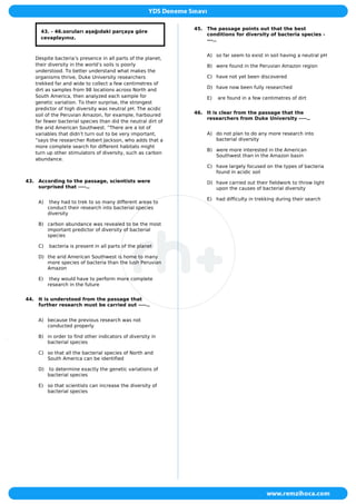 43. - 46.soruları aşağıdaki parçaya göre
cevaplayınız.
Despite bacteria’s presence in all parts of the planet,
their diversity in the world’s soils is poorly
understood. To better understand what makes the
organisms thrive, Duke University researchers
trekked far and wide to collect a few centimetres of
dirt as samples from 98 locations across North and
South America, then analyzed each sample for
genetic variation. To their surprise, the strongest
predictor of high diversity was neutral pH. The acidic
soil of the Peruvian Amazon, for example, harboured
far fewer bacterial species than did the neutral dirt of
the arid American Southwest. “There are a lot of
variables that didn’t turn out to be very important,
”says the researcher Robert Jackson, who adds that a
more complete search for different habitats might
turn up other stimulators of diversity, such as carbon
abundance.
43. According to the passage, scientists were
surprised that ----..
A) they had to trek to so many different areas to
conduct their research into bacterial species
diversity
B) carbon abundance was revealed to be the most
important predictor of diversity of bacterial
species
C) bacteria is present in all parts of the planet
D) the arid American Southwest is home to many
more species of bacteria than the lush Peruvian
Amazon
E) they would have to perform more complete
research in the future
44. It is understood from the passage that
further research must be carried out ----..
A) because the previous research was not
conducted properly
B) in order to find other indicators of diversity in
bacterial species
C) so that all the bacterial species of North and
South America can be identified
D) to determine exactly the genetic variations of
bacterial species
E) so that scientists can increase the diversity of
bacterial species
45. The passage points out that the best
conditions for diversity of bacteria species -
---..
A) so far seem to exist in soil having a neutral pH
B) were found in the Peruvian Amazon region
C) have not yet been discovered
D) have now been fully researched
E) are found in a few centimetres of dirt
46. It is clear from the passage that the
researchers from Duke University ----..
A) do not plan to do any more research into
bacterial diversity
B) were more interested in the American
Southwest than in the Amazon basin
C) have largely focused on the types of bacteria
found in acidic soil
D) have carried out their fieldwork to throw light
upon the causes of bacterial diversity
E) had difficulty in trekking during their search
 