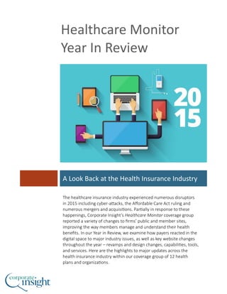 Healthcare Monitor
Year In Review
A Look Back at the Health Insurance Industry
The healthcare insurance industry experienced numerous disruptors
in 2015 including cyber-attacks, the Affordable Care Act ruling and
numerous mergers and acquisitions. Partially in response to these
happenings, Corporate Insight’s Healthcare Monitor coverage group
reported a variety of changes to firms’ public and member sites,
improving the way members manage and understand their health
benefits. In our Year in Review, we examine how payers reacted in the
digital space to major industry issues, as well as key website changes
throughout the year – revamps and design changes, capabilities, tools,
and services. Here are the highlights to major updates across the
health insurance industry within our coverage group of 12 health
plans and organizations.
 