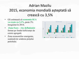 Adrian Mazilu
2015, economia mondială așteptată să
crească cu 3,5%
• GS estimează că economia SUA
va crește cu 3,1%, peste 3%
înregistrat în 2014;
• Zona Euro – risc deflaționist
format pe fondul deficienței de
cerere agregată;
• Zona economiilor emergente,
susținută de scăderea prețului
petrolului.
 