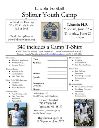 Lincoln Football
Splitter Youth Camp
$40 includes a Camp T-Shirt
Cash, Check or Money Order Payable to “Lincoln Consolidated Schools”
Contact Coach Westfall at lincolnfootball@gmail.com or (734) 657-8480
For Students Entering
3rd
– 8th
Grade in the
Fall of 2015
Check for updates at
www.SplitterNation.org
Lincoln H.S.
Monday, June 22 –
Thursday, June 25
1 – 4 p.m.
Quarterbacks
 Throwing Mechanics
 3/5 Step Drop
 Shotgun Throws
Running Backs
 Running Skills
 Catching Skills
 Pass Protection
Tight Ends/Wide Receivers
 Ball Skills
 Blocking Skills
 Route Technique
Offensive Line
 Run Blocking Skills
 Pass Protection
Technique
 Agility Drills
Defensive Line
 Stance &
Fundamentals
 Pass Rush Technique
Linebackers
 Run Defense
Technique
 Two Deep Coverage
Fundamentals
 Blitz
Defensive Backs
 Stance & Fundamentals
 Two Deep Coverage
Technique
 Man-to-man
Fundamentals
Name:
Address:
Phone:
E-mail:
Emergency
Contact:
Phone:
Before June 12th
,
Send Forms and Checks to:
Lincoln Football
7425 Willis Rd.
Ypsilanti, MI 48197
After June 4th
, you can sign up
on the day of camp!
Registration opens at
12:30 p.m. on June 22nd
!
 