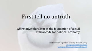 First tell no untruth
Affirmative pluralism as the foundation of a civil
ethical code for political economy
Alan Freeman, Geopolitical Economy Research Group
www.geopoliticaleconomy.ca
www.geopoliticaleconomy.academia.edu
 