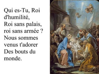 Qui es-Tu, Roi 
d'humilité, 
Roi sans palais, 
roi sans armée ? 
Nous sommes 
venus t'adorer 
Des bouts du 
monde.
 