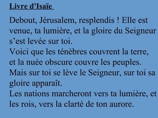 Livre d'Isaïe
Debout, Jérusalem, resplendis ! Elle est 
venue, ta lumière, et la gloire du Seigneur 
s’est levée sur toi.
Voici que les ténèbres couvrent la terre, 
et la nuée obscure couvre les peuples. 
Mais sur toi se lève le Seigneur, sur toi sa 
gloire apparaît. 
Les nations marcheront vers ta lumière, et 
les rois, vers la clarté de ton aurore. 
 