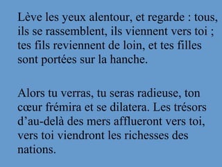 Lève les yeux alentour, et regarde : tous, 
ils se rassemblent, ils viennent vers toi ; 
tes fils reviennent de loin, et tes filles 
sont portées sur la hanche. 
Alors tu verras, tu seras radieuse, ton 
cœur frémira et se dilatera. Les trésors 
d’au-delà des mers afflueront vers toi, 
vers toi viendront les richesses des 
nations.  
 
