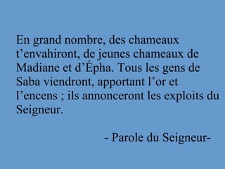 En grand nombre, des chameaux
t’envahiront, de jeunes chameaux de
Madiane et d’Épha. Tous les gens de
Saba viendront, apportant l’or et
l’encens ; ils annonceront les exploits du
Seigneur.
- Parole du Seigneur-
 