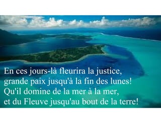 En ces jours-là fleurira la justice,
grande paix jusqu'à la fin des lunes!
Qu'il domine de la mer à la mer,
et du Fleuve jusqu'au bout de la terre!
 