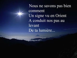  Nous ne savons pas bien 
comment 
Un signe vu en Orient 
A conduit nos pas au 
levant 
De ta lumière...
 