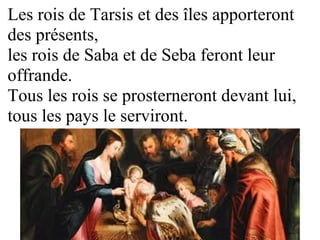 Les rois de Tarsis et des îles apporteront
des présents,
les rois de Saba et de Seba feront leur
offrande.
Tous les rois se prosterneront devant lui,
tous les pays le serviront.
 