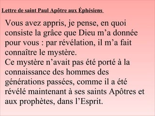 Lettre de saint Paul Apôtre aux Éphésiens
Vous avez appris, je pense, en quoi
consiste la grâce que Dieu m’a donnée
pour vous : par révélation, il m’a fait
connaître le mystère.
Ce mystère n’avait pas été porté à la
connaissance des hommes des
générations passées, comme il a été
révélé maintenant à ses saints Apôtres et
aux prophètes, dans l’Esprit.
 