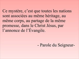 Ce mystère, c’est que toutes les nations
sont associées au même héritage, au
même corps, au partage de la même
promesse, dans le Christ Jésus, par
l’annonce de l’Évangile.
- Parole du Seigneur-
 