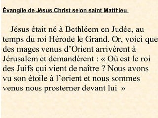 Évangile de Jésus Christ selon saint Matthieu
Jésus était né à Bethléem en Judée, au
temps du roi Hérode le Grand. Or, voici que
des mages venus d’Orient arrivèrent à
Jérusalem et demandèrent : « Où est le roi
des Juifs qui vient de naître ? Nous avons
vu son étoile à l’orient et nous sommes
venus nous prosterner devant lui. »
 