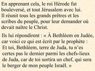 En apprenant cela, le roi Hérode fut
bouleversé, et tout Jérusalem avec lui.
Il réunit tous les grands prêtres et les
scribes du peuple, pour leur demander où
devait naître le Christ.
Ils lui répondirent : « À Bethléem en Judée,
car voici ce qui est écrit par le prophète :
Et toi, Bethléem, terre de Juda, tu n’es
certes pas le dernier parmi les chefs-lieux
de Juda, car de toi sortira un chef, qui sera
le berger de mon peuple Israël. »
 