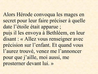 -
Alors Hérode convoqua les mages en
secret pour leur faire préciser à quelle
date l’étoile était apparue ;
puis il les envoya à Bethléem, en leur
disant : « Allez vous renseigner avec
précision sur l’enfant. Et quand vous
l’aurez trouvé, venez me l’annoncer
pour que j’aille, moi aussi, me
prosterner devant lui. »
 
