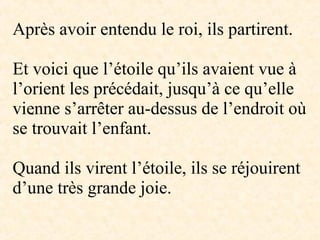 -
Après avoir entendu le roi, ils partirent.
Et voici que l’étoile qu’ils avaient vue à
l’orient les précédait, jusqu’à ce qu’elle
vienne s’arrêter au-dessus de l’endroit où
se trouvait l’enfant.
Quand ils virent l’étoile, ils se réjouirent
d’une très grande joie.
 