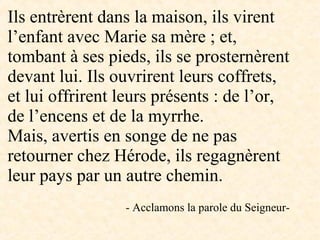 Ils entrèrent dans la maison, ils virent
l’enfant avec Marie sa mère ; et,
tombant à ses pieds, ils se prosternèrent
devant lui. Ils ouvrirent leurs coffrets,
et lui offrirent leurs présents : de l’or,
de l’encens et de la myrrhe.
Mais, avertis en songe de ne pas
retourner chez Hérode, ils regagnèrent
leur pays par un autre chemin.
- Acclamons la parole du Seigneur-
 