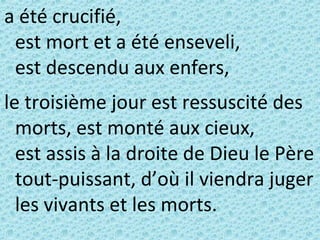 a été crucifié,
est mort et a été enseveli,
est descendu aux enfers,
le troisième jour est ressuscité des
morts, est monté aux cieux,
est assis à la droite de Dieu le Père
tout-puissant, d’où il viendra juger
les vivants et les morts.
 