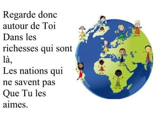 Regarde donc 
autour de Toi 
Dans les 
richesses qui sont 
là, 
Les nations qui 
ne savent pas 
Que Tu les 
aimes.
 