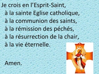 Je crois en l’Esprit-Saint,
à la sainte Eglise catholique,
à la communion des saints,
à la rémission des péchés,
à la résurrection de la chair,
à la vie éternelle.
Amen.
 