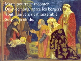 Marie pourra te raconter 
Qu'avec nous, après les bergers, 
Tout l'univers s'est rassemblé 
Sous Ton étoile.
 