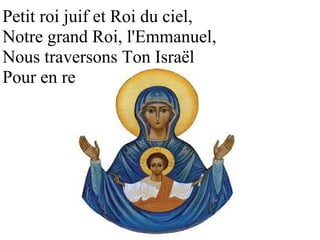 Petit roi juif et Roi du ciel, 
Notre grand Roi, l'Emmanuel, 
Nous traversons Ton Israël 
Pour en renaître ! 
 