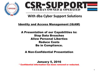 1
With dba Cyber Support Solutions
Identity and Access Management (I&AM)
A Presentation of our Capabilities to:
Stop Data Breaches
Allow Personal Liberties
Reduce Costs
Be in Compliance.
A Non-Confidential Presentation
January 5, 2016
* Confidential information has been removed or redacted.
 