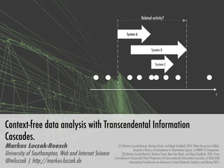 Context-free data analysis with Transcendental Information
Cascades. 
Markus Luczak-Roesch
University of Southampton, Web and Internet Science
@mluczak | http://markus-luczak.de
System A
System B
System C
Related activity?
t	
[1] Markus Luczak-Roesch, Ramine Tinati, and Nigel Shadbolt. 2015. When Resources Collide:
Towards a Theory of Coincidence in Information Spaces. In WWW’15 Companion.
[2] Markus Luczak-Roesch, Ramine Tinati, Max Van Kleek, and Nigel Shadbolt. 2015. From
Coincidence to Purposeful Flow? Properties of Transcendental Information Cascades. In IEEE/ACM
International Conference on Advances in Social Networks Analysis and Mining 2015.
 