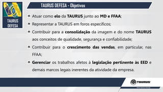 TAURUS DEFESA - Objetivos
TAURUS
DEFESA
Atuar como elo da TAURUS junto ao MD e FFAA;
Representar a TAURUS em foros específicos;
Contribuir para a consolidação da imagem e do nome TAURUS
aos conceitos de qualidade, segurança e confiabilidade;
Contribuir para o crescimento das vendas, em particular, nas
FFAA;
Gerenciar os trabalhos afetos à legislação pertinente às EED e
demais marcos legais inerentes da atividade da empresa.
24
 