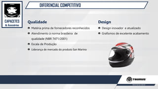 DIFERENCIAL COMPETITIVO
Qualidade
Matéria prima de fornecedores reconhecidos
Atendimento à norma brasileira de
qualidade (NBR 7471/2001)
Escala de Produção
Liderança de mercado do produto San Marino
Design
Design inovador e atualizado
Grafismos de excelente acabamento
CAPACETES
& Acessórios
 