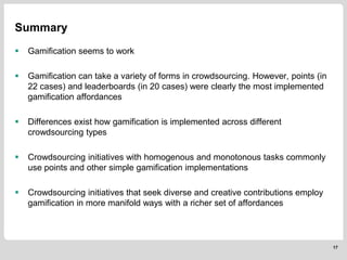  Gamification seems to work
 Gamification can take a variety of forms in crowdsourcing. However, points (in
22 cases) and leaderboards (in 20 cases) were clearly the most implemented
gamification affordances
 Differences exist how gamification is implemented across different
crowdsourcing types
 Crowdsourcing initiatives with homogenous and monotonous tasks commonly
use points and other simple gamification implementations
 Crowdsourcing initiatives that seek diverse and creative contributions employ
gamification in more manifold ways with a richer set of affordances
17
Summary
 
