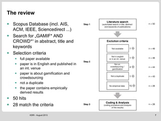 The review
 Scopus Database (incl. AIS,
ACM, IEEE, Sciencedirect ...)
 Search for „GAMIF* AND
CROWD*“ in abstract, title and
keywords
 Selection criteria
 full paper available
 paper is in English and published in
an int. venue
 paper is about gamification and
crowdsourcing
 not a duplicate
 the paper contains empirically
derived results
 50 hits
 28 match the criteria
7KSRI - August 2013
 