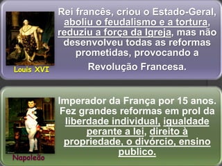 Rei francês, criou o Estado-Geral,
aboliu o feudalismo e a tortura,
reduziu a força da Igreja, mas não
desenvolveu todas as reformas
prometidas, provocando a
Revolução Francesa.
Imperador da França por 15 anos.
Fez grandes reformas em prol da
liberdade individual, igualdade
perante a lei, direito à
propriedade, o divórcio, ensino
publico.
Louis XVI
Napoleão
 