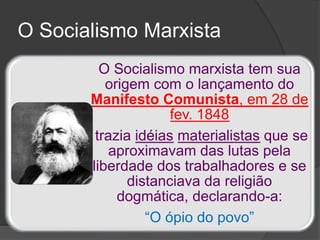 O Socialismo marxista tem sua
origem com o lançamento do
Manifesto Comunista, em 28 de
fev. 1848
trazia idéias materialistas que se
aproximavam das lutas pela
liberdade dos trabalhadores e se
distanciava da religião
dogmática, declarando-a:
“O ópio do povo”
O Socialismo Marxista
 