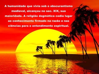 A humanidade que vivia sob o obscurantismo
medieval, alcançou no sec. XIX, sua
maioridade. A religião dogmática cedia lugar
ao conhecimento firmado na razão e nas
ciências para o entendimento espiritual.
 