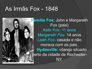 Família Fox: John e Margareth
Fox (pais)
Kate Fox- 11 anos
Margareth Fox- 14 anos
Leah Fox- casada e não
morava com os pais.
Hydesville: vilarejo situado
perto da cidade de Rochester-
NY.
As Irmãs Fox - 1848
 