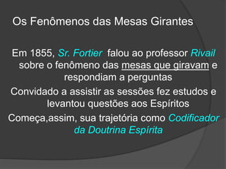 Em 1855, Sr. Fortier falou ao professor Rivail
sobre o fenômeno das mesas que giravam e
respondiam a perguntas
Convidado a assistir as sessões fez estudos e
levantou questões aos Espíritos
Começa,assim, sua trajetória como Codificador
da Doutrina Espírita
Os Fenômenos das Mesas Girantes
 