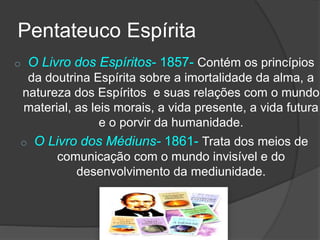 o O Livro dos Espíritos- 1857- Contém os princípios
da doutrina Espírita sobre a imortalidade da alma, a
natureza dos Espíritos e suas relações com o mundo
material, as leis morais, a vida presente, a vida futura
e o porvir da humanidade.
o O Livro dos Médiuns- 1861- Trata dos meios de
comunicação com o mundo invisível e do
desenvolvimento da mediunidade.
Pentateuco Espírita
 