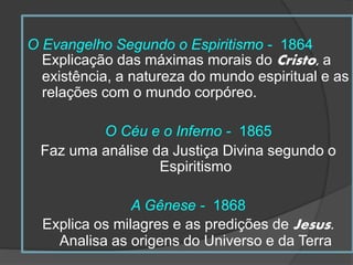 O Evangelho Segundo o Espiritismo - 1864
Explicação das máximas morais do Cristo, a
existência, a natureza do mundo espiritual e as
relações com o mundo corpóreo.
O Céu e o Inferno - 1865
Faz uma análise da Justiça Divina segundo o
Espiritismo
A Gênese - 1868
Explica os milagres e as predições de Jesus.
Analisa as origens do Universo e da Terra
 