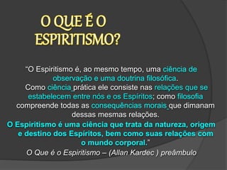 “O Espiritismo é, ao mesmo tempo, uma ciência de
observação e uma doutrina filosófica.
Como ciência prática ele consiste nas relações que se
estabelecem entre nós e os Espíritos; como filosofia
compreende todas as consequências morais que dimanam
dessas mesmas relações.
O Espiritismo é uma ciência que trata da natureza, origem
e destino dos Espíritos, bem como suas relações com
o mundo corporal.”
O Que é o Espiritismo – (Allan Kardec ) preâmbulo
 