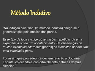 “Na indução científica, (v. método indutivo) chega-se à
generalização pela análise das partes.
Esse tipo de lógica exige observações repetidas de uma
experiência ou de um acontecimento. Da observação de
muitos exemplos diferentes [partes] os cientistas podem tirar
uma conclusão geral.
Foi assim que procedeu Kardec em relação à Doutrina
Espírita, colocando-a confortavelmente entre as demais
ciências.”
 