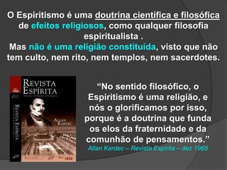 O Espiritismo é uma doutrina científica e filosófica
de efeitos religiosos, como qualquer filosofia
espiritualista .
Mas não é uma religião constituída, visto que não
tem culto, nem rito, nem templos, nem sacerdotes.
“No sentido filosófico, o
Espiritismo é uma religião, e
nós o glorificamos por isso,
porque é a doutrina que funda
os elos da fraternidade e da
comunhão de pensamentos.”
Allan Kardec – Revista Espírita – dez 1968
 