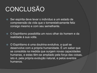 CONCLUSÃO
 Ser espírita deve levar o indivíduo a um estado de
compreensão da vida que o tornerelativamente feliz
consigo mesmo e com seu semelhante.
 O Espiritismo possibilita um novo olhar do homem e da
realidade à sua volta.
 O Espiritismo é uma doutrina evolutiva, a qual se
desenvolve com a própria humanidade. É um saber que
se consolida na medida que surgem novas capacidades
humanas, e estas têm-se ampliado pela força das coisas,
isto é, pela própria evolução natural, e pelos eventos
humanos.
 